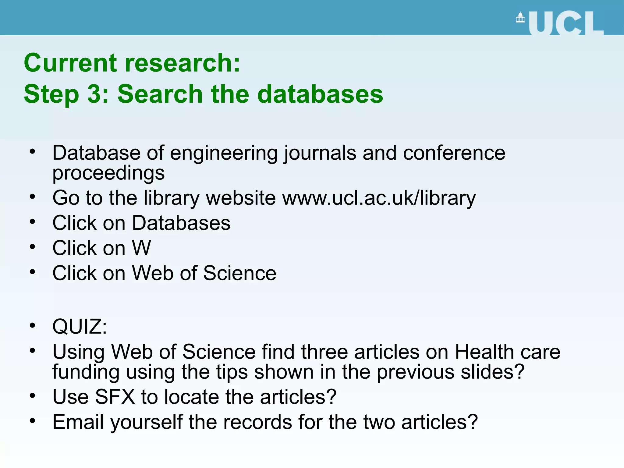 Current research:
Step 3: Search the databases
• Database of engineering journals and conference
proceedings
• Go to the library website www.ucl.ac.uk/library
• Click on Databases
• Click on W
• Click on Web of Science
• QUIZ:
• Using Web of Science find three articles on Health care
funding using the tips shown in the previous slides?
• Use SFX to locate the articles?
• Email yourself the records for the two articles?
 