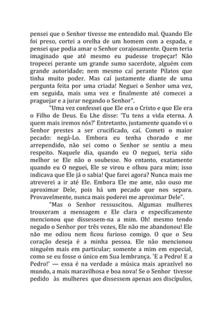 pensei que o Senhor tivesse me entendido mal. Quando Ele
foi preso, cortei a orelha de um homem com a espada, e
pensei que podia amar o Senhor corajosamente. Quem teria
imaginado que até mesmo eu pudesse tropeçar! Não
tropecei perante um grande sumo sacerdote, alguém com
grande autoridade; nem mesmo caí perante Pilatos que
tinha muito poder. Mas caí justamente diante de uma
pergunta feita por uma criada! Neguei o Senhor uma vez,
em seguida, mais uma vez e finalmente até comecei a
praguejar e a jurar negando o Senhor".
       "Uma vez confessei que Ele era o Cristo e que Ele era
o Filho de Deus. Eu Lhe disse: ‘Tu tens a vida eterna. A
quem mais iremos nós?’ Entretanto, justamente quando vi o
Senhor prestes a ser crucificado, caí. Cometi o maior
pecado: negá-Lo. Embora eu tenha chorado e me
arrependido, não sei como o Senhor se sentiu a meu
respeito. Naquele dia, quando eu O neguei, teria sido
melhor se Ele não o soubesse. No entanto, exatamente
quando eu O neguei, Ele se virou e olhou para mim; isso
indicava que Ele já o sabia! Que farei agora? Nunca mais me
atreverei a ir até Ele. Embora Ele me ame, não ouso me
aproximar Dele, pois há um pecado que nos separa.
Provavelmente, nunca mais poderei me aproximar Dele".
       "Mas o Senhor ressuscitou. Algumas mulheres
trouxeram a mensagem e Ele clara e especificamente
mencionou que dissessem-na a mim. Oh! mesmo tendo
negado o Senhor por três vezes, Ele não me abandonou! Ele
não me odiou nem ficou furioso comigo. O que o Seu
coração deseja é a minha pessoa. Ele não mencionou
ninguém mais em particular; somente a mim em especial,
como se eu fosse o único em Sua lembrança. 'E a Pedro! E a
Pedro!' — essa é na verdade a música mais aprazível no
mundo, a mais maravilhosa e boa nova! Se o Senhor tivesse
pedido às mulheres que dissessem apenas aos discípulos,
 
