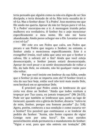 teria pensado que alguém como eu não era digno de ser Seu
discípulo, e teria deixado de sê-lo. Não teria ousadia de ir
vê-Lo. Mas o Senhor disse: 'E a Pedro'. Isso mostrou-me que
Ele ainda me queria. Apesar de não ter forças para ir vê-Lo,
'E a Pedro' encorajou-me a ir. A mensagem trazida pelas
mulheres era verdadeira. O Senhor fez o anjo mencionar
especificamente o meu nome. Ele não me havia
abandonado. Ainda posso achegar-me a Ele. Levantar-me-ei
e irei vê-Lo!"
        Oh! este era um Pedro que caíra, um Pedro que
pecara e um Pedro que negara o Senhor; no entanto, o
Senhor ainda o mencionou especificamente. Este é o
evangelho! Irmão, você sabia que uma vez que o Senhor o
salvou, Ele o salvará até o fim? Ainda que você esteja
desencorajado, o Senhor jamais estará desencorajado.
Apesar de você pecar e se sentir desconcertado de voltar a
Ele, do lado Dele, no entanto, não há qualquer razão para
não voltar.
        Por que você insiste em lembrar da sua falha, sendo
que o Senhor já não se importa com ela? O Senhor tirará o
véu da sua face hoje, então você não terá mais medo Dele,
nem hesitará em se aproximar Dele.
        É provável que Pedro ainda se lembrasse de que
certa vez disse ao Senhor: "Ainda que todos venham a
tropeçar por Tua causa, eu jamais tropeçarei" (Mt 26:33).
Pode ser que também se lembrasse que, junto ao lago de
Genesaré, quando vira a glória do Senhor, dissera: "retira-te
de mim, Senhor, porque sou homem pecador" (Lc 5:8).
Agora, porém, conheceu a sua condição e como ousaria ver
o Senhor? Era possível que continuasse a se lembrar do
pedido do Senhor: "Assim, não fostes capazes de vigiar
Comigo nem por uma hora?". Em seus ouvidos
possivelmente ainda permanecia o mandamento do Senhor:
"Vigiai e orai, para que não entreis em tentação" (Mt
 