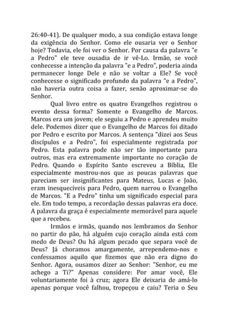 26:40-41). De qualquer modo, a sua condição estava longe
da exigência do Senhor. Como ele ousaria ver o Senhor
hoje? Todavia, ele foi ver o Senhor. Por causa da palavra "e
a Pedro" ele teve ousadia de ir vê-Lo. Irmão, se você
conhecesse a intenção da palavra "e a Pedro", poderia ainda
permanecer longe Dele e não se voltar a Ele? Se você
conhecesse o significado profundo da palavra "e a Pedro",
não haveria outra coisa a fazer, senão aproximar-se do
Senhor.
       Qual livro entre os quatro Evangelhos registrou o
evento dessa forma? Somente o Evangelho de Marcos.
Marcos era um jovem; ele seguiu a Pedro e aprendeu muito
dele. Podemos dizer que o Evangelho de Marcos foi ditado
por Pedro e escrito por Marcos. A sentença "dizei aos Seus
discípulos e a Pedro", foi especialmente registrada por
Pedro. Esta palavra pode não ser tão importante para
outros, mas era extremamente importante no coração de
Pedro. Quando o Espírito Santo escreveu a Bíblia, Ele
especialmente mostrou-nos que as poucas palavras que
pareciam ser insignificantes para Mateus, Lucas e João,
eram inesquecíveis para Pedro, quem narrou o Evangelho
de Marcos. "E a Pedro" tinha um significado especial para
ele. Em todo tempo, a recordação dessas palavras era doce.
A palavra da graça é especialmente memorável para aquele
que a recebeu.
       Irmãos e irmãs, quando nos lembramos do Senhor
no partir do pão, há alguém cujo coração ainda está com
medo de Deus? Ou há algum pecado que separa você de
Deus? Já choramos amargamente, arrependemo-nos e
confessamos aquilo que fizemos que não era digno do
Senhor. Agora, ousamos dizer ao Senhor: "Senhor, eu me
achego a Ti?" Apenas considere: Por amar você, Ele
voluntariamente foi à cruz; agora Ele deixaria de amá-lo
apenas porque você falhou, tropeçou e caiu? Teria o Seu
 