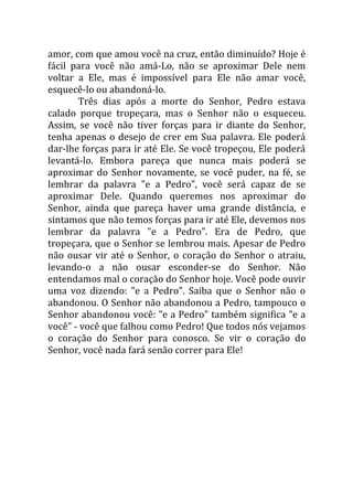 amor, com que amou você na cruz, então diminuído? Hoje é
fácil para você não amá-Lo, não se aproximar Dele nem
voltar a Ele, mas é impossível para Ele não amar você,
esquecê-lo ou abandoná-lo.
       Três dias após a morte do Senhor, Pedro estava
calado porque tropeçara, mas o Senhor não o esqueceu.
Assim, se você não tiver forças para ir diante do Senhor,
tenha apenas o desejo de crer em Sua palavra. Ele poderá
dar-lhe forças para ir até Ele. Se você tropeçou, Ele poderá
levantá-lo. Embora pareça que nunca mais poderá se
aproximar do Senhor novamente, se você puder, na fé, se
lembrar da palavra "e a Pedro", você será capaz de se
aproximar Dele. Quando queremos nos aproximar do
Senhor, ainda que pareça haver uma grande distância, e
sintamos que não temos forças para ir até Ele, devemos nos
lembrar da palavra "e a Pedro". Era de Pedro, que
tropeçara, que o Senhor se lembrou mais. Apesar de Pedro
não ousar vir até o Senhor, o coração do Senhor o atraiu,
levando-o a não ousar esconder-se do Senhor. Não
entendamos mal o coração do Senhor hoje. Você pode ouvir
uma voz dizendo: "e a Pedro". Saiba que o Senhor não o
abandonou. O Senhor não abandonou a Pedro, tampouco o
Senhor abandonou você: "e a Pedro" também significa "e a
você" - você que falhou como Pedro! Que todos nós vejamos
o coração do Senhor para conosco. Se vir o coração do
Senhor, você nada fará senão correr para Ele!
 