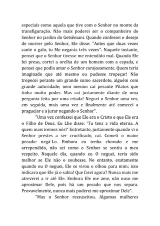 especiais como aquela que tive com o Senhor no monte da
transfiguração. Não mais poderei ser o companheiro do
Senhor no jardim do Getsêmani. Quando confessei o desejo
de morrer pelo Senhor, Ele disse: "Antes que duas vezes
cante o galo, tu Me negarás três vezes". Naquele instante,
pensei que o Senhor tivesse me entendido mal. Quando Ele
foi preso, cortei a orelha de um homem com a espada, e
pensei que podia amar o Senhor corajosamente. Quem teria
imaginado que até mesmo eu pudesse tropeçar! Não
tropecei perante um grande sumo sacerdote, alguém com
grande autoridade; nem mesmo caí perante Pilatos que
tinha muito poder. Mas caí justamente diante de uma
pergunta feita por uma criada! Neguei o Senhor uma vez,
em seguida, mais uma vez e finalmente até comecei a
praguejar e a jurar negando o Senhor".
"Uma vez confessei que Ele era o Cristo e que Ele era
o Filho de Deus. Eu Lhe disse: ‘Tu tens a vida eterna. A
quem mais iremos nós?’ Entretanto, justamente quando vi o
Senhor prestes a ser crucificado, caí. Cometi o maior
pecado: negá-Lo. Embora eu tenha chorado e me
arrependido, não sei como o Senhor se sentiu a meu
respeito. Naquele dia, quando eu O neguei, teria sido
melhor se Ele não o soubesse. No entanto, exatamente
quando eu O neguei, Ele se virou e olhou para mim; isso
indicava que Ele já o sabia! Que farei agora? Nunca mais me
atreverei a ir até Ele. Embora Ele me ame, não ouso me
aproximar Dele, pois há um pecado que nos separa.
Provavelmente, nunca mais poderei me aproximar Dele".
"Mas o Senhor ressuscitou. Algumas mulheres
 