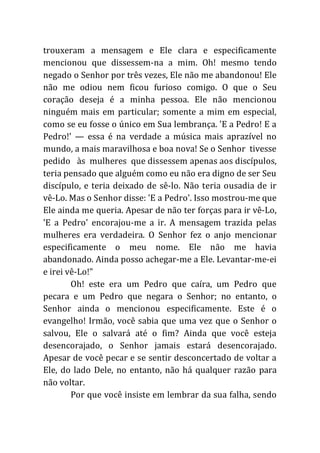 trouxeram a mensagem e Ele clara e especificamente
mencionou que dissessem-na a mim. Oh! mesmo tendo
negado o Senhor por três vezes, Ele não me abandonou! Ele
não me odiou nem ficou furioso comigo. O que o Seu
coração deseja é a minha pessoa. Ele não mencionou
ninguém mais em particular; somente a mim em especial,
como se eu fosse o único em Sua lembrança. 'E a Pedro! E a
Pedro!' — essa é na verdade a música mais aprazível no
mundo, a mais maravilhosa e boa nova! Se o Senhor tivesse
pedido às mulheres que dissessem apenas aos discípulos,
teria pensado que alguém como eu não era digno de ser Seu
discípulo, e teria deixado de sê-lo. Não teria ousadia de ir
vê-Lo. Mas o Senhor disse: 'E a Pedro'. Isso mostrou-me que
Ele ainda me queria. Apesar de não ter forças para ir vê-Lo,
'E a Pedro' encorajou-me a ir. A mensagem trazida pelas
mulheres era verdadeira. O Senhor fez o anjo mencionar
especificamente o meu nome. Ele não me havia
abandonado. Ainda posso achegar-me a Ele. Levantar-me-ei
e irei vê-Lo!"
Oh! este era um Pedro que caíra, um Pedro que
pecara e um Pedro que negara o Senhor; no entanto, o
Senhor ainda o mencionou especificamente. Este é o
evangelho! Irmão, você sabia que uma vez que o Senhor o
salvou, Ele o salvará até o fim? Ainda que você esteja
desencorajado, o Senhor jamais estará desencorajado.
Apesar de você pecar e se sentir desconcertado de voltar a
Ele, do lado Dele, no entanto, não há qualquer razão para
não voltar.
Por que você insiste em lembrar da sua falha, sendo
 