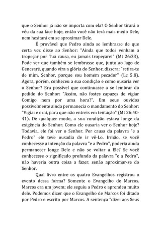 que o Senhor já não se importa com ela? O Senhor tirará o
véu da sua face hoje, então você não terá mais medo Dele,
nem hesitará em se aproximar Dele.
É provável que Pedro ainda se lembrasse de que
certa vez disse ao Senhor: "Ainda que todos venham a
tropeçar por Tua causa, eu jamais tropeçarei" (Mt 26:33).
Pode ser que também se lembrasse que, junto ao lago de
Genesaré, quando vira a glória do Senhor, dissera: "retira-te
de mim, Senhor, porque sou homem pecador" (Lc 5:8).
Agora, porém, conheceu a sua condição e como ousaria ver
o Senhor? Era possível que continuasse a se lembrar do
pedido do Senhor: "Assim, não fostes capazes de vigiar
Comigo nem por uma hora?". Em seus ouvidos
possivelmente ainda permanecia o mandamento do Senhor:
"Vigiai e orai, para que não entreis em tentação" (Mt 26:40-
41). De qualquer modo, a sua condição estava longe da
exigência do Senhor. Como ele ousaria ver o Senhor hoje?
Todavia, ele foi ver o Senhor. Por causa da palavra "e a
Pedro" ele teve ousadia de ir vê-Lo. Irmão, se você
conhecesse a intenção da palavra "e a Pedro", poderia ainda
permanecer longe Dele e não se voltar a Ele? Se você
conhecesse o significado profundo da palavra "e a Pedro",
não haveria outra coisa a fazer, senão aproximar-se do
Senhor.
Qual livro entre os quatro Evangelhos registrou o
evento dessa forma? Somente o Evangelho de Marcos.
Marcos era um jovem; ele seguiu a Pedro e aprendeu muito
dele. Podemos dizer que o Evangelho de Marcos foi ditado
por Pedro e escrito por Marcos. A sentença "dizei aos Seus
 