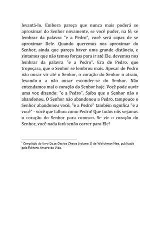 levantá-lo. Embora pareça que nunca mais poderá se
aproximar do Senhor novamente, se você puder, na fé, se
lembrar da palavra "e a Pedro", você será capaz de se
aproximar Dele. Quando queremos nos aproximar do
Senhor, ainda que pareça haver uma grande distância, e
sintamos que não temos forças para ir até Ele, devemos nos
lembrar da palavra "e a Pedro". Era de Pedro, que
tropeçara, que o Senhor se lembrou mais. Apesar de Pedro
não ousar vir até o Senhor, o coração do Senhor o atraiu,
levando-o a não ousar esconder-se do Senhor. Não
entendamos mal o coração do Senhor hoje. Você pode ouvir
uma voz dizendo: "e a Pedro". Saiba que o Senhor não o
abandonou. O Senhor não abandonou a Pedro, tampouco o
Senhor abandonou você: "e a Pedro" também significa "e a
você" - você que falhou como Pedro! Que todos nós vejamos
o coração do Senhor para conosco. Se vir o coração do
Senhor, você nada fará senão correr para Ele!
i
Compilado do livro Doze Cestos Cheios (volume 1) de Watchman Nee, publicado
pela Editora Arvore da Vida.
 