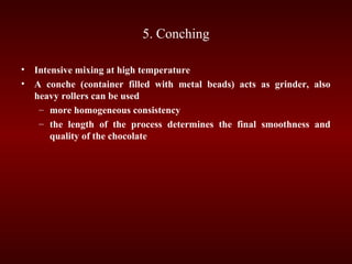 5. Conching
• Intensive mixing at high temperature
• A conche (container filled with metal beads) acts as grinder, also
heavy rollers can be used
– more homogeneous consistency
– the length of the process determines the final smoothness and
quality of the chocolate
 