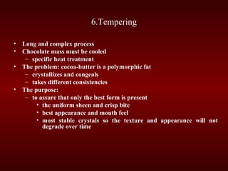 6.Tempering
• Long and complex process
• Chocolate mass must be cooled
– specific heat treatment
• The problem: cocoa-butter is a polymorphic fat
– crystallizes and congeals
– takes different consistencies
• The purpose:
– to assure that only the best form is present
• the uniform sheen and crisp bite
• best appearance and mouth feel
• most stable crystals so the texture and appearance will not
degrade over time
 