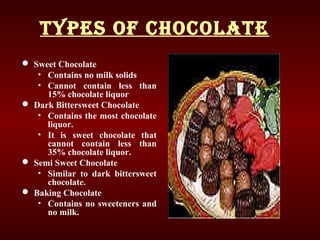Types of ChoColaTe
 Sweet Chocolate
• Contains no milk solids
• Cannot contain less than
15% chocolate liquor
 Dark Bittersweet Chocolate
• Contains the most chocolate
liquor.
• It is sweet chocolate that
cannot contain less than
35% chocolate liquor.
 Semi Sweet Chocolate
• Similar to dark bittersweet
chocolate.
 Baking Chocolate
• Contains no sweeteners and
no milk.
 