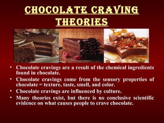 ChoColate Craving
theories
• Chocolate cravings are a result of the chemical ingredients
found in chocolate.
• Chocolate cravings come from the sensory properties of
chocolate = texture, taste, smell, and color.
• Chocolate cravings are influenced by culture.
• Many theories exist, but there is no conclusive scientific
evidence on what causes people to crave chocolate.
 