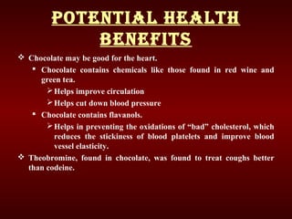 Potential health
BeneFits
 Chocolate may be good for the heart.
 Chocolate contains chemicals like those found in red wine and
green tea.
Helps improve circulation
Helps cut down blood pressure
 Chocolate contains flavanols.
Helps in preventing the oxidations of “bad” cholesterol, which
reduces the stickiness of blood platelets and improve blood
vessel elasticity.
 Theobromine, found in chocolate, was found to treat coughs better
than codeine.
 