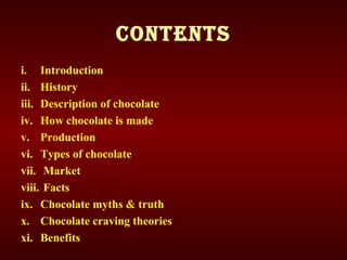 CONTENTS
i. Introduction
ii. History
iii. Description of chocolate
iv. How chocolate is made
v. Production
vi. Types of chocolate
vii. Market
viii. Facts
ix. Chocolate myths & truth
x. Chocolate craving theories
xi. Benefits
 