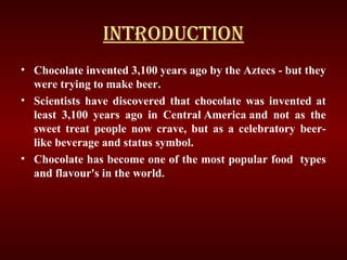 INTRODUCTION
• Chocolate invented 3,100 years ago by the Aztecs - but they
were trying to make beer.
• Scientists have discovered that chocolate was invented at
least 3,100 years ago in Central America and not as the
sweet treat people now crave, but as a celebratory beer-
like beverage and status symbol.
• Chocolate has become one of the most popular food types
and flavour's in the world.
 