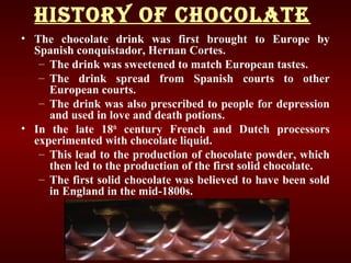 hISTORy Of ChOCOLATE
• The chocolate drink was first brought to Europe by
Spanish conquistador, Hernan Cortes.
– The drink was sweetened to match European tastes.
– The drink spread from Spanish courts to other
European courts.
– The drink was also prescribed to people for depression
and used in love and death potions.
• In the late 18th
century French and Dutch processors
experimented with chocolate liquid.
– This lead to the production of chocolate powder, which
then led to the production of the first solid chocolate.
– The first solid chocolate was believed to have been sold
in England in the mid-1800s.
 