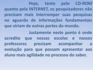				Hoje, tanto pelo CD-ROM quanto pela INTERNET, os pesquisadores não precisam mais interromper suas pesquisas no aguardo de informações fundamentais que viriam de outras partes do mundo.                 Justamente neste ponto é onde acredito que nossas escolas e nossos professores precisam acompanhar a evolução para que possam apresentar aos aluno mais agilidade no processo do saber.