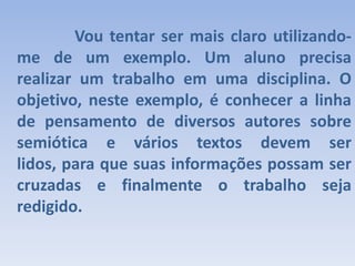 			Vou tentar ser mais claro utilizando-me de um exemplo. Um aluno precisa realizar um trabalho em uma disciplina. O objetivo, neste exemplo, é conhecer a linha de pensamento de diversos autores sobre semiótica e vários textos devem ser lidos, para que suas informações possam ser cruzadas e finalmente o trabalho seja redigido.