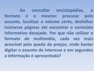 		Ao consultar enciclopédias, o formato é o mesmo: procurar pelo assunto, localizar o volume certo, desfolhar inúmeras páginas até encontrar o conteúdo informativo desejado. Por que não utilizar o formato de multimídia, cada vez mais acessível pela queda de preços, onde bastar digitar o assunto de interesse e em segundos a informação é apresentada? 