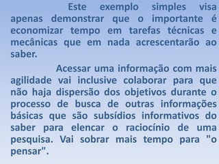 				Este exemplo simples visa apenas demonstrar que o importante é economizar tempo em tarefas técnicas e mecânicas que em nada acrescentarão ao saber.                Acessar uma informação com mais agilidade vai inclusive colaborar para que não haja dispersão dos objetivos durante o processo de busca de outras informações básicas que são subsídios informativos do saber para elencar o raciocínio de uma pesquisa. Vai sobrar mais tempo para "o pensar".