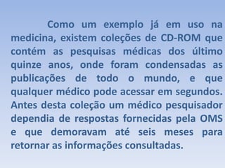 		Como um exemplo já em uso na medicina, existem coleções de CD-ROM que contém as pesquisas médicas dos último quinze anos, onde foram condensadas as publicações de todo o mundo, e que qualquer médico pode acessar em segundos. Antes desta coleção um médico pesquisador dependia de respostas fornecidas pela OMS e que demoravam até seis meses para retornar as informações consultadas.