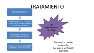 TRATAMIENTO
MEDIDAS GENERALES
MANTENIMIENTO DE LA FUNCION
CARDIACA ADECUADA Y VOLUMEN
CIRCULATORIO NORMAL.
SEDACIÒN DEL PACIENTE Y
MEJORAR LA OXIGENACIÒN
ELIMINAR PADECIMIENTO DE BASE
O FACTORES PREDISPONENTES.
SIN
IMPORTAR LA
ETILOGIA
Disminuir la presión
venocapilar.
Mejorar la ventilación
pulmonar.
 