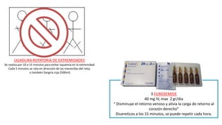 3.FUROSEMIDE
40 mg IV, max 2 gr/dia
“ Disminuye el retorno venoso y alivia la carga de retorno al
corazón derecho”
Diuereticos a los 15 minutos, se puede repetir cada hora.
LIGADURA ROTATORIA DE EXTREMIDADES
Se realiza por 10 a 15 minutos para evitar isquemia en la extremidad.
Cada 5 minutos se rota en dirección de las manecillas del reloj.
o también Sangría roja (500ml)
 