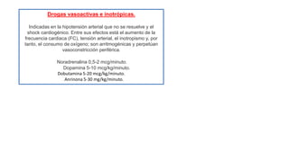 Drogas vasoactivas e inotrópicas.
Indicadas en la hipotensión arterial que no se resuelve y el
shock cardiogénico. Entre sus efectos está el aumento de la
frecuencia cardiaca (FC), tensión arterial, el inotropismo y, por
tanto, el consumo de oxígeno; son arritmogénicas y perpetúan
vasoconstricción periférica.
Noradrenalina 0,5-2 mcg/minuto.
Dopamina 5-10 mcg/kg/minuto.
Dobutamina 5-20 mcg/kg/minuto.
Anrinona 5-30 mg/kg/minuto.
 