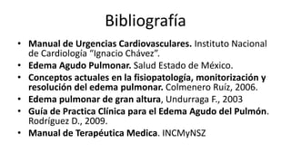 Bibliografía
• Manual de Urgencias Cardiovasculares. Instituto Nacional
de Cardiología “Ignacio Chávez”.
• Edema Agudo Pulmonar. Salud Estado de México.
• Conceptos actuales en la fisiopatología, monitorización y
resolución del edema pulmonar. Colmenero Ruíz, 2006.
• Edema pulmonar de gran altura, Undurraga F., 2003
• Guía de Practica Clínica para el Edema Agudo del Pulmón.
Rodríguez D., 2009.
• Manual de Terapéutica Medica. INCMyNSZ
 