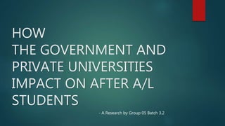 HOW
THE GOVERNMENT AND
PRIVATE UNIVERSITIES
IMPACT ON AFTER A/L
STUDENTS
- A Research by Group 05 Batch 3.2
 