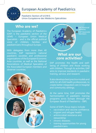 European Academy of Paediatrics
Paediatric Section of U.E.M.S.
Union Européenne des Médecins Spécialistes
The European Academy of Paediatrics
(EAP) is the paediatric section of the
UEMS – European Union Medical
Specialists - and is the official political
voice of children, families and
paediatricians throughout Europe.
With delegates from more than 40
countries, EAP represents national
paediatric societies and professional
organisations of the European Economic
Area countries, as well as the National
Associations of Medical Specialists of
the Associated European members and
observer countries.
EAP promotes the health and well-
being of children and those working
with children. Through its activities, EAP
aims to improve standards in paediatric
training, service, and research.
Italsodevelopsbestpracticemodelsand
skills for all child health professionals, to
create better integrated care in hospital
and community settings.
At the same time, EAP promotes the
harmonisation of paediatric training
programs acros Europe (through the
European Board of Paediatrics - EBP).
Some of EAP’s focus topics include:
•	 vaccination and vaccine confidence;
•	 migrant and refugee health;
•	 antimicrobial resistance and
stewardship;
•	 chronic diseases;
•	 training opportunities for young
paediatricians.
EAP National
Societies
EAP Associate
Members
Who are we?
What are our
core activities?
 