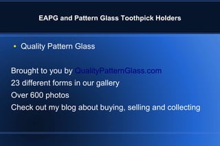 EAPG and Pattern Glass Toothpick Holders
● Quality Pattern Glass
Brought to you by QualityPatternGlass.com
23 different forms in our gallery
Over 600 photos
Check out my blog about buying, selling and collecting
 
