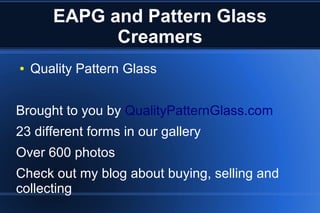EAPG and Pattern Glass
Creamers
● Quality Pattern Glass
Brought to you by QualityPatternGlass.com
23 different forms in our gallery
Over 600 photos
Check out my blog about buying, selling and
collecting
 
