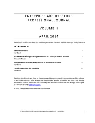 Volume 2, Issue 1, May 2014
Enterprise
Architecture
Business
Technology
Information Systems
Framework
Metamodels
Applications
Data
Zachman
TOGAF
DODAF
FEA
The Open Group
Reusable
Governance
Stakeholders
Reference Models Artifacts
Specifications
Security
Solutions
ADM
BuildingBlocks
Repository
VisionRequirements
Change Management
Lifecycle
Contracts
Assessment
Implementation
Risk
Boundaryless Information Flow
SOA
COBIT
ISO/IEC42010:2007
Capability
Architects
Architecture Board
Compliance
Systems
Processes
Software
CMM
Migration
ISO 20000
ArchiMate
Models
EnterpriseContinuum
Architecture Continuum
Solutions Continuum
ArchitectureLandscape
III-RM
TRM
Matrices
Diagrams
Iteration
Principles
RoadmapRoles
Collaboration
Data Flow
Skills
Maturity Models
Enterprise
Architecture
Business
Technology
Information Systems
Framework
Metamodels
Applications
Data
Zachman
TOGAF
DODAF
FEA
The Open Group
Reusable
Governance
Stakeholders
Reference Models Artifacts
Specifications
Security
Solutions
ADM
BuildingBlocks
Repository
VisionRequirements
Change Management
Lifecycle
Contracts
Assessment
Implementation
Risk
Boundaryless Information Flow
SOA
COBIT
ISO/IEC42010:2007
Capability
Architects
Architecture Board
Compliance
Systems
Processes
Software
CMM
Migration
ISO 20000
ArchiMate
Models
EnterpriseContinuum
Architecture Continuum
Solutions Continuum
ArchitectureLandscape
III-RM
TRM
Matrices
Diagrams
Iteration
Principles
RoadmapRoles
Collaboration
Data Flow
Skills
Maturity Models
Enterprise Architecture Professional Journal
Enterprise Transformation Articles, Case Studies, Book/Conference Reviews, Tips, and Interviews with Top Business and Technology Thinkers
IN THIS ISSUE
TOGAF® Meets Baldrige – Strange Bedfellows or a Marriage Made in Heaven?
By Michael J. Novak
Thought Leader Interview: Mike Callahan on Business Architecture
By Iver Band
Call for Submissions and Reviewers
By Iver Band
 