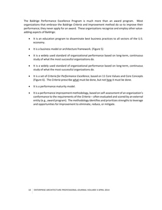 10 ENTERPRISE ARCHITECTURE PROFESSIONAL JOURNAL VOLUME II APRIL 2014
The Baldrige Performance Excellence Program is much more than an award program. Most
organizations that embrace the Baldrige Criteria and improvement method do so to improve their
performance; they never apply for an award. These organizations recognize and employ other value-
adding aspects of Baldrige:
 It is an education program to disseminate best business practices to all sectors of the U.S.
economy.
 It is a business model or architecture framework. (Figure 5)
 It is a widely used standard of organizational performance based on long-term, continuous
study of what the most successful organizations do.
 It is a widely used standard of organizational performance based on long-term, continuous
study of what the most successful organizations do.
 It is a set of Criteria for Performance Excellence, based on 11 Core Values and Core Concepts
(Figure 6). The Criteria prescribe what must be done, but not how it must be done.
 It is a performance maturity model.
 It is a performance improvement methodology, based on self-assessment of an organization’s
conformance to the requirements of the Criteria – often evaluated and scored by an external
entity (e.g., award program). The methodology identifies and prioritizes strengths to leverage
and opportunities for Improvement to eliminate, reduce, or mitigate.
 