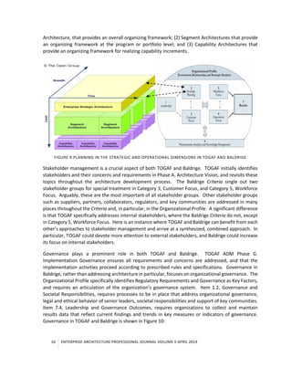 16 ENTERPRISE ARCHITECTURE PROFESSIONAL JOURNAL VOLUME II APRIL 2014
Architecture, that provides an overall organizing framework; (2) Segment Architectures that provide
an organizing framework at the program or portfolio level; and (3) Capability Architectures that
provide an organizing framework for realizing capability increments.
FIGURE 9 PLANNING IN THE STRATEGIC AND OPERATIONAL DIMENSIONS IN TOGAF AND BALDRIGE
Stakeholder management is a crucial aspect of both TOGAF and Baldrige. TOGAF initially identifies
stakeholders and their concerns and requirements in Phase A. Architecture Vision, and revisits these
topics throughout the architecture development process. The Baldrige Criteria single out two
stakeholder groups for special treatment in Category 3, Customer Focus, and Category 5, Workforce
Focus. Arguably, these are the most important of all stakeholder groups. Other stakeholder groups
such as suppliers, partners, collaborators, regulators, and key communities are addressed in many
places throughout the Criteria and, in particular, in the Organizational Profile. A significant difference
is that TOGAF specifically addresses internal stakeholders, where the Baldrige Criteria do not, except
in Category 5, Workforce Focus. Here is an instance where TOGAF and Baldrige can benefit from each
other’s approaches to stakeholder management and arrive at a synthesized, combined approach. In
particular, TOGAF could devote more attention to external stakeholders, and Baldrige could increase
its focus on internal stakeholders.
Governance plays a prominent role in both TOGAF and Baldrige. TOGAF ADM Phase G.
Implementation Governance ensures all requirements and concerns are addressed, and that the
implementation activities proceed according to prescribed rules and specifications. Governance in
Baldrige, rather than addressing architecture in particular, focuses on organizational governance. The
Organizational Profile specifically identifies Regulatory Requirements and Governance as Key Factors,
and requires an articulation of the organization’s governance system. Item 1.2, Governance and
Societal Responsibilities, requires processes to be in place that address organizational governance,
legal and ethical behavior of senior leaders, societal responsibilities and support of key communities.
Item 7.4, Leadership and Governance Outcomes, requires organizations to collect and maintain
results data that reflect current findings and trends in key measures or indicators of governance.
Governance in TOGAF and Baldrige is shown in Figure 10:
 