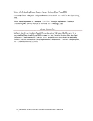 22 ENTERPRISE ARCHITECTURE PROFESSIONAL JOURNAL VOLUME II APRIL 2014
Kotter, John P. Leading Change. Boston: Harvard Business School Press, 1996.
Townsend, Simon. “Why does Enterprise Architecture Matter?” San Francisco: The Open Group,
2008.
United States Department of Commerce. 2011-2012 Criteria for Performance Excellence.
Gaithersburg, MD: National Institute of Standards and Technology, 2010.
About the Author
Michael J. Novak is a retired U.S. Naval Officer and a retired U.S. Federal Civil Servant. He is
currently Chief Operating Officer of EA Principals, Inc., and Executive Director of the Maryland
Performance Excellence Awards Program. He is a Senior Member of the American Society for
Quality, a Certified Manager of Quality/Organizational Effectiveness, a Certified Quality Engineer,
and a Certified Enterprise Architect.
 