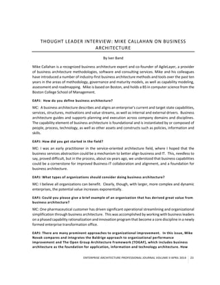 ENTERPRISE ARCHITECTURE PROFESSIONAL JOURNAL VOLUME II APRIL 2014 23
THOUGHT LEADER INTERVIEW: MIKE CALLAHAN ON BUSINESS
ARCHITECTURE
By Iver Band
Mike Callahan is a recognized business architecture expert and co-founder of AgileLayer, a provider
of business architecture methodologies, software and consulting services. Mike and his colleagues
have introduced a number of industry-first business architecture methods and tools over the past ten
years in the areas of methodology, governance and maturity models, as well as capability modeling,
assessment and roadmapping. Mike is based on Boston, and holds a BS in computer science from the
Boston College School of Management.
EAPJ: How do you define business architecture?
MC: A business architecture describes and aligns an enterprise’s current and target state capabilities,
services, structures, motivations and value streams, as well as internal and external drivers. Business
architecture guides and supports planning and execution across company domains and disciplines.
The capability element of business architecture is foundational and is instantiated by or composed of
people, process, technology, as well as other assets and constructs such as policies, information and
skills.
EAPJ: How did you get started in the field?
MC: I was an early practitioner in the service-oriented architecture field, where I hoped that the
business services abstraction could be a mechanism to better align business and IT. This, needless to
say, proved difficult, but in the process, about six years ago, we understood that business capabilities
could be a cornerstone for improved Business-IT collaboration and alignment, and a foundation for
business architecture.
EAPJ: What types of organizations should consider doing business architecture?
MC: I believe all organizations can benefit. Clearly, though, with larger, more complex and dynamic
enterprises, the potential value increases exponentially.
EAPJ: Could you please give a brief example of an organization that has derived great value from
business architecture?
MC: One pharmaceutical customer has driven significant operational streamlining and organizational
simplification through business architecture. This was accomplished by working with business leaders
on a phased capability rationalization and innovation program that become a core discipline in a newly
formed enterprise transformation office.
EAPJ: There are many prominent approaches to organizational improvement. In this issue, Mike
Novak compares and integrates the Baldrige approach to organizational performance
improvement and The Open Group Architecture Framework (TOGAF), which includes business
architecture as the foundation for application, information and technology architecture. How
 