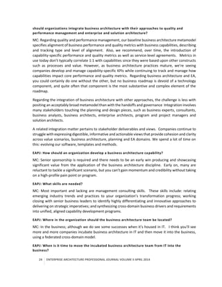 24 ENTERPRISE ARCHITECTURE PROFESSIONAL JOURNAL VOLUME II APRIL 2014
should organizations integrate business architecture with their approaches to quality and
performance management and enterprise and solution architecture?
MC: Regarding quality and performance management, our baseline business architecture metamodel
specifies alignment of business performance and quality metrics with business capabilities, describing
and tracking type and level of alignment. Also, we recommend, over time, the introduction of
capability-specific performance and quality metrics as well as service-level agreements. Metrics in
use today don’t typically correlate 1:1 with capabilities since they were based upon other constructs
such as processes and value. However, as business architecture practices mature, we’re seeing
companies develop and manage capability-specific KPIs while continuing to track and manage how
capabilities impact core performance and quality metrics. Regarding business architecture and EA,
you could certainly do one without the other, but no business roadmap is devoid of a technology
component, and quite often that component is the most substantive and complex element of the
roadmap.
Regarding the integration of business architecture with other approaches, the challenge is less with
positing an acceptably broad metamodel than with the handoffs and governance Integration involves
many stakeholders touching the planning and design pieces, such as business experts, consultants,
business analysts, business architects, enterprise architects, program and project managers and
solution architects.
A related integration matter pertains to stakeholder deliverables and views. Companies continue to
struggle with expressing digestible, informative and actionable views that provide cohesion and clarity
across value scenarios, business architecture, planning and EA domains. We spend a lot of time on
this: evolving our software, templates and methods.
EAPJ: How should an organization develop a business architecture capability?
MC: Senior sponsorship is required and there needs to be an early win producing and showcasing
significant value from the application of the business architecture discipline. Early on, many are
reluctant to tackle a significant scenario, but you can’t gain momentum and credibility without taking
on a high-profile pain point or program.
EAPJ: What skills are needed?
MC: Most important and lacking are management consulting skills. These skills include: relating
emerging industry trends and practices to your organization’s transformation progress; working
closing with senior business leaders to identify highly differentiating and innovative approaches to
delivering on strategic imperatives; and synthesizing cross-domain business drivers and requirements
into unified, aligned capability development programs.
EAPJ: Where in the organization should the business architecture team be located?
MC: In the business; although we do see some successes when it’s housed in IT. I think you’ll see
more and more companies incubate business architecture in IT and then move it into the business,
using a federated cross-domain model.
EAPJ: When is it time to move the incubated business architecture team from IT into the
business?
 