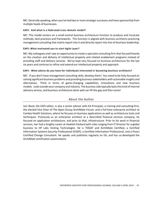 ENTERPRISE ARCHITECTURE PROFESSIONAL JOURNAL VOLUME II APRIL 2014 25
MC: Generally speaking, when you’ve had two or more strategic successes and have sponsorship from
multiple heads of businesses.
EAPJ: And what is a federated cross-domain model?
MC: This model centers on a small central business architecture function to produce and inculcate
methods, best practices and frameworks. This function is aligned with business architects practicing
management consulting that matrix report into it and directly report into line-of-business leadership.
EAPJ: What motivated you to start Agile Layer?
MC: My colleagues and I saw an opportunity to create a specialist consulting firm that focused heavily
on the creation and delivery of intellectual property and related enablement programs instead of
providing staff and delivery services. We’ve kept very focused on business architecture for the last
six years and continue to refine and extend our intellectual property and approach.
EAPJ: What advice do you have for individuals interested in becoming business architects?
MC: If you don’t have management consulting skills, develop them! You need to be fully focused on
solving significant business problems and providing business stakeholders with actionable insights and
alternatives. Think in terms of game-changing capabilities, innovations and new business
models. Look outside your company and industry. The business side typically lacks this kind of internal
advisory service, and business architecture done well can fill the gap and then some!
About the Author
Iver Band, the EAPJ editor, is also a senior advisor with EA Principals, a training and consulting firm,
the elected Vice Chair of The Open Group ArchiMate Forum, and a full-time enterprise architect at
Cambia Health Solutions, where he focuses on business applications as well as architecture tools and
techniques. Previously as an enterprise architect at a diversified financial services company, he
focused on application architecture, and prior to that, infrastructure. Prior to his work in financial
services, Iver had a lengthy career at Hewlett-Packard with roles ranging from IT Director for a global
business to HP Labs Visiting Technologist. He is TOGAF and ArchiMate Certified, a Certified
Information Systems Security Professional (CISSP), a Certified Information Professional, and a Prosci
Certified Change Consultant. He speaks and publishes regularly on EA, and has co-developed the
ArchiMate certification examinations.
 