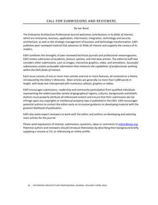 26 ENTERPRISE ARCHITECTURE PROFESSIONAL JOURNAL VOLUME II APRIL 2014
CALL FOR SUBMISSIONS AND REVIEWERS
By Iver Band
The Enterprise Architecture Professional Journal welcomes contributions in its fields of interest,
which are enterprise, business, application, information, integration, technology and security
architecture, as well as the strategic management of business and technology transformation. EAPJ
publishes peer-reviewed material that advances its fields of interest and supports the careers of its
readers.
EAPJ combines the strengths of peer-reviewed technical journals and professional newsmagazines.
EAPJ invites submission of academic, feature, opinion, and interview articles. The editorial staff also
considers other submissions, such as images, interactive graphics, video, and animations. Successful
submissions contain actionable information that enhances the capabilities of professionals working
within the EAPJ fields of interest.
Each issue consists of one or more main articles and one or more features, all centered on a theme
introduced by the Editor’s Welcome. Main articles are generally no more than 5,000 words in
length, with body text interspersed with numerous callouts, graphics or tables.
EAPJ encourages submissions, readership and community participation from qualified individuals
representing the widest possible variety of geographical regions, cultures, backgrounds and beliefs.
Authors must properly attribute all referenced content and ensure that their submissions do not
infringe upon any copyrights or intellectual property laws if published in the EAPJ. EAPJ encourages
potential authors to contact the editor early on to receive guidance on developing material with the
greatest likelihood of publication.
EAPJ also seeks expert reviewers to work with the editor and authors on developing and selecting
main articles for the journal.
Please send expressions of interest, submissions, questions, ideas or comments to editor@eapj.org.
Potential authors and reviewers should introduce themselves by describing their background briefly,
supplying a resume or CV, or referencing an online profile.
 