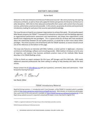 2 ENTERPRISE ARCHITECTURE PROFESSIONAL JOURNAL VOLUME II APRIL 2014
EDITOR’S WELCOME
By Iver Band
Welcome to the new Enterprise Architecture Professional Journal! We serve practicing and aspiring
enterprise architects, as well as those who apply the holistic perspective of enterprise architecture to
other disciplines. EAPJ informs their daily work and benefits their careers with content that is focused,
concise, authoritative, practical and accessible. In this column, we preview all articles and recommend
introductory reading for each piece that assumes specialized knowledge.
This issue focuses on how EA can empower organizations to achieve their goals. EA and quality expert
Mike Novak compares the TOGAF®1
framework for enterprise architecture with the Baldrige approach
to organizational performance assessment and improvement, and shows how organizations could
benefit from integrating the two paradigms. This is a great article for all those who have wondered
about the relationship between EA and quality practices, or would like to learn more about either
paradigm. The article assumes a bit of familiarity with the TOGAF standard, so novices should consult
one of the references at the bottom of this page.
This issue also features an interview with Mike Callahan, a senior partner in AgileLayer, a business
architecture methodology, software and consulting provider. Mike Callahan introduces us to his area
of expertise, and explains how business architects practice many of the methods Mike Novak
describes in his TOGAF/Baldrige article.
I’d like to thank our expert reviewers for this issue, Jeff Hensgen and Chris McCurdy. EAPJ needs
additional seasoned professionals like them willing to willing to help develop and select the best
articles.
Please contact me at editor@eapj.org with your questions, comments, ideas and submissions. I look
forward to hearing from you!
Iver Band, Editor
TOGAF Introductory Material
Read the first two sections – 1. Introduction and 2. Core Concepts – of the TOGAF 9.1 standard, which is available
online at http://pubs.opengroup.org/architecture/togaf9-doc/arch/. Alternatively, an introductory white paper
that covers much of the same ground is available at https://www2.opengroup.org/ogsys/catalog/w118. A free
Open Group website account is required to download the paper, so you may have to register first.
1
TOGAF is a registered trademark of The Open Group in the United States and other countries.
©2014 Enterprise Architecture Professional Journal
 