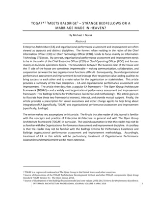 ENTERPRISE ARCHITECTURE PROFESSIONAL JOURNAL VOLUME II APRIL 2014 3
TOGAF®1 2
MEETS BALDRIGE3
– STRANGE BEDFELLOWS OR A
MARRIAGE MADE IN HEAVEN?
By Michael J. Novak
Abstract
Enterprise Architecture (EA) and organizational performance assessment and improvement are often
viewed as separate and distinct disciplines. The former, often residing in the realm of the Chief
Information Officer (CIO) or Chief Technology Officer (CTO), tends to focus mainly on Information
Technology (IT) issues. By contrast, organizational performance assessment and improvement tends
to be in the realm of the Chief Executive Officer (CEO) or Chief Operating Officer (COO) and focuses
mainly on business operations topics. The boundaries between the business side of the house and
the IT side of the house are sometimes impermeable – making communication, collaboration, and
cooperation between the two organizational functions difficult. Consequently, EA and organizational
performance assessment and improvement do not leverage their respective value-adding qualities to
bring success to each other and to create value for the organization or stakeholders. This article
provides a summary of the two disciplines – EA and organizational performance assessment and
improvement. The article then describes a popular EA framework – The Open Group Architecture
Framework (TOGAF) – and a widely used organizational performance assessment and improvement
framework – the Baldrige Criteria for Performance Excellence and methodology. The article goes on
to illustrate how these two frameworks intersect, interact, and provide mutual support. Finally, the
article provides a prescription for senior executives and other change agents to help bring about
integration of EA (specifically, TOGAF) and organizational performance assessment and improvement
(specifically, Baldrige).
The writer makes two assumptions in this article. The first is that the reader of this Journal is familiar
with the concepts and practice of Enterprise Architecture in general and with The Open Group
Architecture Framework (TOGAF) in particular. The second assumption is that the reader may not be
as familiar with the Organizational Performance Assessment and Improvement discipline. A corollary
is that the reader may not be familiar with the Baldrige Criteria for Performance Excellence and
Baldrige organizational performance assessment and improvement methodology. Accordingly,
treatment of EA in this article will be perfunctory; treatment of Organizational Performance
Assessment and Improvement will be more extensive.
1 TOGAF is a registered trademark of The Open Group in the United States and other countries.
2 Source of illustrations of the TOGAF Architecture Development Method and other TOGAF components: Open Group
Standard TOGAF Version 9.1. The Open Group, 2011.
3 Source of illustrations of the Baldrige business model and core values: 2011-2012 Criteria for Performance Excellence.
 