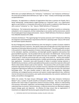 4 ENTERPRISE ARCHITECTURE PROFESSIONAL JOURNAL VOLUME II APRIL 2014
Enterprise Architecture
While there are multiple definitions for “enterprise,” “architecture,” and “enterprise architecture,”
this article will not debate which definitions are “right” or “best.” Instead, it will leverage some widely
accepted definitions:
Enterprise: An organization or collection of organizations that share a common set of goals, that is
being “enterprising,” moving toward a target thinking as an “enterprise” level – e.g., a government
agency or part thereof, or a corporation (for profit or not-for-profit or academic) or part thereof, but
with a sense of “enterprise” vs. “silo.” (Source: TOGAF Definition of “Enterprise”)
Architecture: The fundamental organization or definition of “something” (could be an enterprise),
embodied in: (1) its components, (2) their relationships to one another and the environment, and (3)
the principles governing its design and evolution. (Source: TOGAF Definition of Architecture, Adapted
from ANSI/IEEE Standard 1471-2000)
Enterprise Architecture: “The organizing logic for business processes and IT infrastructure reflecting
the integration and standardization requirements of the firm’s operating model.” (Source: MIT Center
for Information Systems Research)
By way of background, Enterprise Architecture came into being for a number of reasons related to
procurement of IS and IT resources. One specific reason was to bring order out of the chaos that was
acquisition of Information Resources by the U.S. Federal Government. This writer worked for six years
in the world of U.S. Defense Acquisition of mission-critical computer resources (MCCR), and can attest
to the redundant, repetitive, contradictory, and downright wasteful regulations and practices that
governed MCCR acquisition. But the problem did not only reside in the MCCR world. Stories (mostly
true) told of agencies with multiple email systems that were not compatible – business units using
“email system A” could not communicate with units using “email system B.” And the same problem
existed in other areas: multiple operating systems; multiple word processing, spreadsheet, and data
base applications. Contractors were paid thousands of dollars to produce training materials in
WordPerfect by one division, and then paid additionalthousands to convert the materials to Microsoft
Word so that another division could use the materials. The outcomes of this sort of system could be
predicted: huge waste of financial, human, and other resources; redundant and incompatible systems;
and general organizational inefficiency and ineffectiveness. And this was not only in the information
technology arena. The same situation existed in other parts of the organization. Redundant,
conflicting, and misaligned business processes and systems created organizational silos, ineffective
internal and external communications, poor quality and productivity, low customer satisfaction and
loyalty, and workforce disengagement.
Within this context, The Open Group’s Whitepaper W076, “Why does Enterprise Architecture
Matter?” cites a number of specific benefits of enterprise architecture. First, the most significant
benefit of EA is that it helps an organization achieve its business strategy. Absent an understanding
of its business, information, application, and technology architectures, an enterprise cannot hope to
understand how its structure, internal processes, or external environment are affecting its progress
toward strategic goals and objectives. An effective EA helps ensure that an organization’s IT
investments are aligned with key business goals and performance indicators.
 