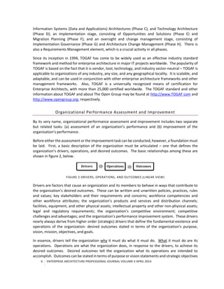 6 ENTERPRISE ARCHITECTURE PROFESSIONAL JOURNAL VOLUME II APRIL 2014
Information Systems (Data and Applications) Architectures (Phase C), and Technology Architecture
(Phase D); an implementation stage, consisting of Opportunities and Solutions (Phase E) and
Migration Planning (Phase F); and an oversight and change management stage, consisting of
Implementation Governance (Phase G) and Architecture Change Management (Phase H). There is
also a Requirements Management element, which is a crucial activity in all phases.
Since its inception in 1994, TOGAF has come to be widely used as an effective industry standard
framework and method for enterprise architecture in major IT projects worldwide. The popularity of
TOGAF is based on the fact that it is vendor, tool, technology, and industry sector-neutral – TOGAF is
applicable to organizations of any industry, any size, and any geographical locality. It is scalable, and
adaptable, and can be used in conjunction with other enterprise architecture frameworks and other
management frameworks. Also, TOGAF is a universally recognized means of certification for
Enterprise Architects, with more than 25,000 certified worldwide. The TOGAF standard and other
information about TOGAF and about The Open Group may be found at http://www.TOGAF com and
http://www.opengroup.org, respectively.
Organizational Performance Assessment and Improvement
By its very name, organizational performance assessment and improvement includes two separate
but related tasks: (a) assessment of an organization’s performance and (b) improvement of the
organization’s performance.
Before either the assessment or the improvement task can be conducted, however, a foundation must
be laid. First, a basic description of the organization must be articulated – one that defines the
organization’s drivers, operations, and desired outcomes. The basic relationships among these are
shown in figure 2, below.
FIGURE 2 DRIVERS, OPERATIONS, AND OUTCOMES (LINEAR VIEW)
Drivers are factors that cause an organization and its members to behave in ways that contribute to
the organization’s desired outcomes. These can be written and unwritten policies, practices, rules
and values; key stakeholders and their requirements and concerns; workforce competencies and
other workforce attributes; the organization’s products and services and distribution channels;
facilities, equipment, and other physical assets; intellectual property and other non-physical assets;
legal and regulatory requirements; the organization’s competitive environment; competitive
challenges and advantages; and the organization’s performance improvement system. These drivers
nearly always derive from higher order (strategic) drivers that define the fundamental existence and
operations of the organization: desired outcomes stated in terms of the organization’s purpose,
vision, mission, objectives, and goals.
In essence, drivers tell the organization why it must do what it must do. What it must do are its
operations. Operations are what the organization does, in response to the drivers, to achieve its
desired outcomes. Desired outcomes tell the organization what its operations are intended to
accomplish. Outcomes can be stated in terms of purpose or vision statements and strategic objectives
Drivers Operations Outcomes
 