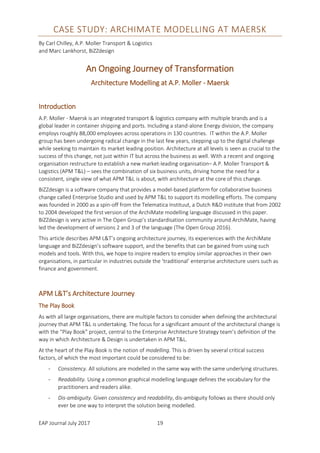 EAP Journal July 2017 19
CASE STUDY: ARCHIMATE MODELLING AT MAERSK
By Carl Chilley, A.P. Moller Transport & Logistics
and Marc Lankhorst, BiZZdesign
An Ongoing Journey of Transformation
Architecture Modelling at A.P. Moller - Maersk
Introduction
A.P. Moller - Maersk is an integrated transport & logistics company with multiple brands and is a
global leader in container shipping and ports. Including a stand-alone Energy division, the company
employs roughly 88,000 employees across operations in 130 countries. IT within the A.P. Moller
group has been undergoing radical change in the last few years, stepping up to the digital challenge
while seeking to maintain its market leading position. Architecture at all levels is seen as crucial to the
success of this change, not just within IT but across the business as well. With a recent and ongoing
organisation restructure to establish a new market-leading organisation– A.P. Moller Transport &
Logistics (APM T&L) – sees the combination of six business units, driving home the need for a
consistent, single view of what APM T&L is about, with architecture at the core of this change.
BiZZdesign is a software company that provides a model-based platform for collaborative business
change called Enterprise Studio and used by APM T&L to support its modelling efforts. The company
was founded in 2000 as a spin-off from the Telematica Instituut, a Dutch R&D institute that from 2002
to 2004 developed the first version of the ArchiMate modelling language discussed in this paper.
BiZZdesign is very active in The Open Group’s standardisation community around ArchiMate, having
led the development of versions 2 and 3 of the language (The Open Group 2016).
This article describes APM L&T’s ongoing architecture journey, its experiences with the ArchiMate
language and BiZZdesign’s software support, and the benefits that can be gained from using such
models and tools. With this, we hope to inspire readers to employ similar approaches in their own
organisations, in particular in industries outside the ‘traditional’ enterprise architecture users such as
finance and government.
APM L&T’s Architecture Journey
The Play Book
As with all large organisations, there are multiple factors to consider when defining the architectural
journey that APM T&L is undertaking. The focus for a significant amount of the architectural change is
with the “Play Book” project, central to the Enterprise Architecture Strategy team’s definition of the
way in which Architecture & Design is undertaken in APM T&L.
At the heart of the Play Book is the notion of modelling. This is driven by several critical success
factors, of which the most important could be considered to be:
- Consistency. All solutions are modelled in the same way with the same underlying structures.
- Readability. Using a common graphical modelling language defines the vocabulary for the
practitioners and readers alike.
- Dis-ambiguity. Given consistency and readability, dis-ambiguity follows as there should only
ever be one way to interpret the solution being modelled.
 