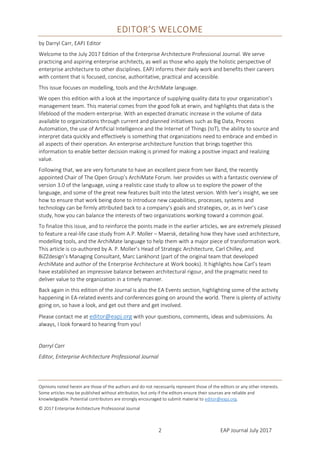 EAP Journal July 20172
EDITOR’S WELCOME
by Darryl Carr, EAPJ Editor
Welcome to the July 2017 Edition of the Enterprise Architecture Professional Journal. We serve
practicing and aspiring enterprise architects, as well as those who apply the holistic perspective of
enterprise architecture to other disciplines. EAPJ informs their daily work and benefits their careers
with content that is focused, concise, authoritative, practical and accessible.
This issue focuses on modelling, tools and the ArchiMate® language.
We open this edition with a look at the importance of supplying quality data to your organization’s
management team. This material comes from the good folk at erwin, and highlights that data is the
lifeblood of the modern enterprise. With an expected dramatic increase in the volume of data
available to organizations through current and planned initiatives such as Big Data, Process
Automation, the use of Artificial Intelligence and the Internet of Things (IoT), the ability to source and
interpret data quickly and effectively is something that organizations need to embrace and embed in
all aspects of their operation. An enterprise architecture function that brings together this
information to enable better decision making is primed for making a positive impact and realizing
value.
Following that, we are very fortunate to have an excellent piece from Iver Band, the recently
appointed Chair of The Open Group’s ArchiMate® Forum. Iver provides us with a fantastic overview of
version 3.0 of the language, using a realistic case study to allow us to explore the power of the
language, and some of the great new features built into the latest version. With Iver’s insight, we see
how to ensure that work being done to introduce new capabilities, processes, systems and
technology can be firmly attributed back to a company‘s goals and strategies, or, as in Iver’s case
study, how you can balance the interests of two organizations working toward a common goal.
To finalize this issue, and to reinforce the points made in the earlier articles, we are extremely pleased
to feature a real-life case study from A.P. Moller – Maersk, detailing how they have used architecture,
modelling tools, and the ArchiMate® language to help them with a major piece of transformation
work. This article is co-authored by A. P. Moller’s Head of Strategic Architecture, Carl Chilley, and
BiZZdesign’s Managing Consultant, Marc Lankhorst (part of the original team that developed
ArchiMate® and author of the Enterprise Architecture at Work books). It highlights how Carl’s team
have established an impressive balance between architectural rigour, and the pragmatic need to
deliver value to the organization in a timely manner.
Back again in this edition of the Journal is also the EA Events section, highlighting some of the activity
happening in EA-related events and conferences going on around the world. There is plenty of activity
going on, so have a look, and get out there and get involved.
Please contact me at editor@eapj.org with your questions, comments, ideas and submissions. As
always, I look forward to hearing from you!
Darryl Carr
Editor, Enterprise Architecture Professional Journal
Opinions noted herein are those of the authors and do not necessarily represent those of the editors or any other interests.
Some articles may be published without attribution, but only if the editors ensure their sources are reliable and
knowledgeable. Potential contributors are strongly encouraged to submit material to editor@eapj.org.
© 2017 Enterprise Architecture Professional Journal
Archimate® is a Registered Trademark of The Open Group – See more information here.
 