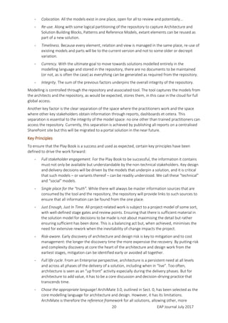 EAP Journal July 201720
- Colocation. All the models exist in one place, open for all to review and potentially...
- Re-use. Along with some logical partitioning of the repository to capture Architecture and
Solution Building Blocks, Patterns and Reference Models, extant elements can be reused as
part of a new solution.
- Timeliness. Because every element, relation and view is managed in the same place, re-use of
existing models and parts will be to the current version and not to some older or decrepit
variation.
- Currency. With the ultimate goal to move towards solutions modelled entirely in the
modelling language and stored in the repository, there are no documents to be maintained
(or not, as is often the case) as everything can be generated as required from the repository.
- Integrity. The sum of the previous factors underpins the overall integrity of the repository.
Modelling is controlled through the repository and associated tool. The tool captures the models from
the architects and the repository, as would be expected, stores them, in this case in the cloud for full
global access.
Another key factor is the clear separation of the space where the practitioners work and the space
where other key stakeholders obtain information through reports, dashboards et cetera. This
separation is essential to the integrity of the model space: no one other than trained practitioners can
access the repository. Currently, this separation is achieved by publishing all reports on a centralised
SharePoint site but this will be migrated to a portal solution in the near future.
Key Principles
To ensure that the Play Book is a success and used as expected, certain key principles have been
defined to drive the work forward:
- Full stakeholder engagement. For the Play Book to be successful, the information it contains
must not only be available but understandable by the non-technical stakeholders. Key design
and delivery decisions will be driven by the models that underpin a solution, and it is critical
that such models – or variants thereof – can be readily understood. We call these “technical”
and “social” models.
- Single place for the “truth”. While there will always be master information sources that are
consumed by the tool and the repository, the repository will provide links to such sources to
ensure that all information can be found from the one place.
- Just Enough, Just In Time. All project-related work is subject to a project model of some sort,
with well-defined stage gates and review points. Ensuring that there is sufficient material in
the solution model for decisions to be made is not about maximising the detail but rather
ensuring sufficient has been done. This is a balancing act but, when achieved, minimises the
need for extensive rework when the inevitability of change impacts the project.
- Risk-aware. Early discovery of architecture and design risk is key to mitigation and to cost
management: the longer the discovery time the more expensive the recovery. By putting risk
and complexity discovery at core the heart of the architecture and design work from the
earliest stages, mitigation can be identified early or avoided all together.
- Full life cycle. From an Enterprise perspective, architecture is a persistent need at all levels
and across all phases of the delivery of a solution, including when in “live”. Too often,
architecture is seen as an “up front” activity especially during the delivery phases. But for
architecture to add value, it has to be a core discussion and decision-driving practice that
transcends time.
- Chose the appropriate language! ArchiMate 3.0, outlined in Sect. 0, has been selected as the
core modelling language for architecture and design. However, it has its limitations.
ArchiMate is therefore the reference framework for all solutions, allowing other, more
 