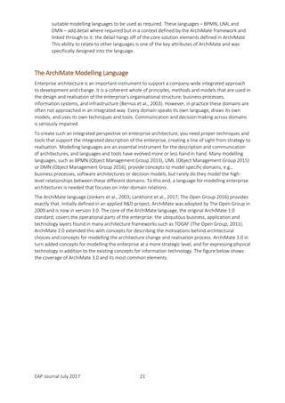 EAP Journal July 2017 21
suitable modelling languages to be used as required. These languages – BPMN, UML and
DMN – add detail where required but in a context defined by the ArchiMate framework and
linked through to it: the detail hangs off of the core solution elements defined in ArchiMate.
This ability to relate to other languages is one of the key attributes of ArchiMate and was
specifically designed into the language.
The ArchiMate Modelling Language
Enterprise architecture is an important instrument to support a company-wide integrated approach
to development and change. It is a coherent whole of principles, methods and models that are used in
the design and realisation of the enterprise’s organisational structure, business processes,
information systems, and infrastructure (Bernus et al., 2003). However, in practice these domains are
often not approached in an integrated way. Every domain speaks its own language, draws its own
models, and uses its own techniques and tools. Communication and decision making across domains
is seriously impaired.
To create such an integrated perspective on enterprise architecture, you need proper techniques and
tools that support the integrated description of the enterprise, creating a line of sight from strategy to
realisation. Modelling languages are an essential instrument for the description and communication
of architectures, and languages and tools have evolved more or less hand in hand. Many modelling
languages, such as BPMN (Object Management Group 2013), UML (Object Management Group 2015)
or DMN (Object Management Group 2016), provide concepts to model specific domains, e.g.,
business processes, software architectures or decision models, but rarely do they model the high-
level relationships between these different domains. To this end, a language for modelling enterprise
architectures is needed that focuses on inter-domain relations.
The ArchiMate language (Jonkers et al., 2003; Lankhorst et al., 2017; The Open Group 2016) provides
exactly that. Initially defined in an applied R&D project, ArchiMate was adopted by The Open Group in
2009 and is now in version 3.0. The core of the ArchiMate language, the original ArchiMate 1.0
standard, covers the operational parts of the enterprise: the ubiquitous business, application and
technology layers found in many architecture frameworks such as TOGAF (The Open Group, 2011).
ArchiMate 2.0 extended this with concepts for describing the motivations behind architectural
choices and concepts for modelling the architecture change and realisation process. ArchiMate 3.0 in
turn added concepts for modelling the enterprise at a more strategic level, and for expressing physical
technology in addition to the existing concepts for information technology. The figure below shows
the coverage of ArchiMate 3.0 and its most common elements.
 