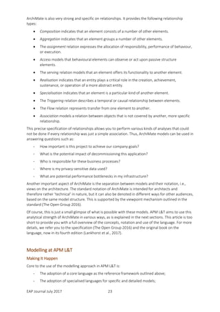 EAP Journal July 2017 23
ArchiMate is also very strong and specific on relationships. It provides the following relationship
types:
 Composition indicates that an element consists of a number of other elements.
 Aggregation indicates that an element groups a number of other elements.
 The assignment relation expresses the allocation of responsibility, performance of behaviour,
or execution.
 Access models that behavioural elements can observe or act upon passive structure
elements.
 The serving relation models that an element offers its functionality to another element.
 Realisation indicates that an entity plays a critical role in the creation, achievement,
sustenance, or operation of a more abstract entity.
 Specialisation indicates that an element is a particular kind of another element.
 The Triggering relation describes a temporal or causal relationship between elements.
 The Flow relation represents transfer from one element to another.
 Association models a relation between objects that is not covered by another, more specific
relationship.
This precise specification of relationships allows you to perform various kinds of analyses that could
not be done if every relationship was just a simple association. Thus, ArchiMate models can be used in
answering questions such as:
- How important is this project to achieve our company goals?
- What is the potential impact of decommissioning this application?
- Who is responsible for these business processes?
- Where is my privacy-sensitive data used?
- What are potential performance bottlenecks in my infrastructure?
Another important aspect of ArchiMate is the separation between models and their notation, i.e.,
views on the architecture. The standard notation of ArchiMate is intended for architects and
therefore rather ‘technical’ in nature, but it can also be denoted in different ways for other audiences,
based on the same model structure. This is supported by the viewpoint mechanism outlined in the
standard (The Open Group 2016).
Of course, this is just a small glimpse of what is possible with these models. APM L&T aims to use this
analytical strength of ArchiMate in various ways, as is explained in the next sections. This article is too
short to provide you with a full overview of the concepts, notation and use of the language. For more
details, we refer you to the specification (The Open Group 2016) and the original book on the
language, now in its fourth edition (Lankhorst et al., 2017).
Modelling at APM L&T
Making It Happen
Core to the use of the modelling approach in APM L&T is:
- The adoption of a core language as the reference framework outlined above;
- The adoption of specialised languages for specific and detailed models;
 