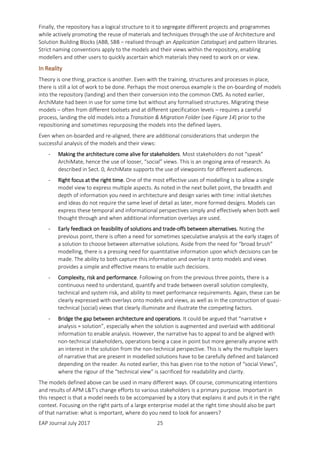 EAP Journal July 2017 25
Finally, the repository has a logical structure to it to segregate different projects and programmes
while actively promoting the reuse of materials and techniques through the use of Architecture and
Solution Building Blocks (ABB, SBB – realised through an Application Catalogue) and pattern libraries.
Strict naming conventions apply to the models and their views within the repository, enabling
modellers and other users to quickly ascertain which materials they need to work on or view.
In Reality
Theory is one thing, practice is another. Even with the training, structures and processes in place,
there is still a lot of work to be done. Perhaps the most onerous example is the on-boarding of models
into the repository (landing) and then their conversion into the common CMS. As noted earlier,
ArchiMate had been in use for some time but without any formalised structures. Migrating these
models – often from different toolsets and at different specification levels – requires a careful
process, landing the old models into a Transition & Migration Folder (see Figure 14) prior to the
repositioning and sometimes repurposing the models into the defined layers.
Even when on-boarded and re-aligned, there are additional considerations that underpin the
successful analysis of the models and their views:
- Making the architecture come alive for stakeholders. Most stakeholders do not “speak”
ArchiMate, hence the use of looser, “social” views. This is an ongoing area of research. As
described in Sect. 0, ArchiMate supports the use of viewpoints for different audiences.
- Right focus at the right time. One of the most effective uses of modelling is to allow a single
model view to express multiple aspects. As noted in the next bullet point, the breadth and
depth of information you need in architecture and design varies with time: initial sketches
and ideas do not require the same level of detail as later, more formed designs. Models can
express these temporal and informational perspectives simply and effectively when both well
thought through and when additional information overlays are used.
- Early feedback on feasibility of solutions and trade-offs between alternatives. Noting the
previous point, there is often a need for sometimes speculative analysis at the early stages of
a solution to choose between alternative solutions. Aside from the need for “broad brush”
modelling, there is a pressing need for quantitative information upon which decisions can be
made. The ability to both capture this information and overlay it onto models and views
provides a simple and effective means to enable such decisions.
- Complexity, risk and performance. Following on from the previous three points, there is a
continuous need to understand, quantify and trade between overall solution complexity,
technical and system risk, and ability to meet performance requirements. Again, these can be
clearly expressed with overlays onto models and views, as well as in the construction of quasi-
technical (social) views that clearly illuminate and illustrate the competing factors.
- Bridge the gap between architecture and operations. It could be argued that “narrative +
analysis = solution”, especially when the solution is augmented and overlaid with additional
information to enable analysis. However, the narrative has to appeal to and be aligned with
non-technical stakeholders, operations being a case in point but more generally anyone with
an interest in the solution from the non-technical perspective. This is why the multiple layers
of narrative that are present in modelled solutions have to be carefully defined and balanced
depending on the reader. As noted earlier, this has given rise to the notion of “social Views”,
where the rigour of the “technical view” is sacrificed for readability and clarity.
The models defined above can be used in many different ways. Of course, communicating intentions
and results of APM L&T’s change efforts to various stakeholders is a primary purpose. Important in
this respect is that a model needs to be accompanied by a story that explains it and puts it in the right
context. Focusing on the right parts of a large enterprise model at the right time should also be part
of that narrative: what is important, where do you need to look for answers?
 