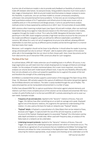 EAP Journal July 201726
A prime role of architecture models is also to provide early feedback on feasibility of solutions and
trade-offs between alternatives. As everyone knows, fixing problems becomes much more costly in
later stages of development. Well-structured models lend themselves to deeper analyses to assess
this feasibility. In particular, one can use these models to uncover unnecessary complexity,
unforeseen risks and potential performance problems. To that end, we are including architecture-
level quantitative analyses of its IT applications and infrastructure to help assess issues such as
scalability early on in the architecture and design process. It aims to use performance analysis
methods similar to those explained by Lankhorst et al. (2017, Sect. 9.2) and Jonkers & Iacob (2006).
With solutions often traversing multiple layers (see Figure 14) and with multiple, often non-technical
stakeholders being encouraged to make decisions based on the information present in the models,
navigation through the model is critical. This is why the AV00: Navigation & Overview model is
paramount in the CMS. Good navigation provides a high-level narrative structure for the consumer of
the model and different navigation paths are defined for different stakeholders and different
concerns. BES allows for a very rich set of navigational structures to be defined, allowing different
stakeholders to start their journey at different points (models) and be led through them in a manner
that best meets their needs.
Moreover, such navigation should not be linear to be effective: it should allow the reader to journey
along a directed path but also to venture “off piste”, able to explore other aspects of the solution
while safe in the knowledge that she can return to their chosen path. Here, linear documents are far
from ideal and the use of interactive HTML constructs allow for such navigation.
The Role of the Tool
As outlined above, APM L&T makes extensive use of modelling tools in its efforts. Of course, in any
large organisation you will need more than simple drawing tools to manage architecture and design
models. For the analyses of models mentioned above, this is even more important, since these
analyses can only be done with model-based software tools. It was the very flexibility offered by BES
that not only allowed us to utilise such powerful capabilities but to augment the power of the tool
and therefore the strength of the underlying solution.
ArchiMate is a standard that actively supports customization of the language (The Open Group 2016,
Chap. 15). Moreover, BES actively supports the capture of additional information (properties) against
the ArchiMate elements and relations. The latter is easily handled through the use of Profiles. The
captured properties can be manipulated and presented in a number of ways.
Profiles have allowed APM T&L to capture quantitative information against selected elements and
relations such that a more complete picture of the solution can be analysed and presented. BES has a
number of useful Profiles built in to the tool and APM L&T is actively extending this set to cover our
own needs. Examples include:
- Frequency of use and execution. Applied to the “dynamic” relations of Access, Flow and
Trigger, this defines how often something occurs as both an average and a peak. Displayed
against one of the dynamic relations, this augments the operational understanding of the
relation. It is also used as the basis for loads on networks (see “Payload” details).
- “Payload” details. A Payload is a specialisation of a Data Object that can be related to Flows,
Accesses and Triggers. It captures both the size of the call and response, as well as the
structure of the Payload. Displayed against its associated “Payload” this information overlay
adds depth and detail to a model view. When used with frequency data, an analysis of the
likely loads on a network can be undertaken.
- Underlying transport protocols. Applied to the “dynamic” relations of Access, Flow and
Trigger, this captures the underlying transport protocol over which an interaction occurs. This
is driven by an agreed set of such protocols that are modelled as ArchiMate Technology Path
elements and allows for richer commentary in the Application layer. Displayed as labels or by
colouring the relations appropriately, visual analysis and checking can be undertaken as to the
 