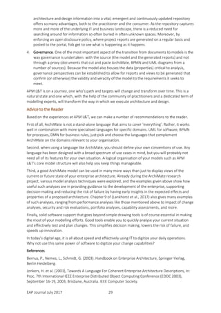 EAP Journal July 2017 29
architecture and design information into a vital, emergent and continuously updated repository
offers so many advantages, both to the practitioner and the consumer. As the repository captures
more and more of the underlying IT and business landscape, there is a reduced need for
searching around for information so often buried in often unknown spaces. Moreover, by
enforcing an open disclosure policy, where project reports are generated on a regular basis and
posted to the portal, folk get to see what is happening as it happens.
4. Governance. One of the most important aspect of the transition from documents to models is the
way governance is undertaken: with the source (the model and the generated reports) and not
through a proxy (documents that cut and paste ArchiMate, BPMN and UML diagrams from a
number of sources). Because the model also houses the data (properties) critical to analysis,
governance perspectives can be established to allow for reports and views to be generated that
confirm (or otherwise) the validity and veracity of the model to the requirements it seeks to
meet.
APM L&T is on a journey, one who’s path and targets will change and transform over time. This is a
natural state and one which, with the help of the community of practitioners and a dedicated term of
modelling experts, will transform the way in which we execute architecture and design.
Advice to the Reader
Based on the experiences at APM L&T, we can make a number of recommendations to the reader.
First of all, ArchiMate is not a stand-alone language that aims to cover ‘everything’. Rather, it works
well in combination with more specialised languages for specific domains. UML for software, BPMN
for processes, DMN for business rules, just pick and choose the languages that complement
ArchiMate on the domains relevant to your organisation.
Second, when using a language like ArchiMate, you should define your own conventions of use. Any
language has been designed with a broad spectrum of use cases in mind, but you will probably not
need all of its features for your own situation. A logical organisation of your models such as APM
L&T’s core model structure will also help you keep things manageable.
Third, a good ArchiMate model can be used in many more ways than just to display views of the
current or future state of your enterprise architecture. Already during the ArchiMate research
project, various model analysis techniques were explored, and the examples given above show how
useful such analyses are in providing guidance to the development of the enterprise, supporting
decision-making and reducing the risk of failure by having early insights in the expected effects and
properties of a proposed architecture. Chapter 9 of (Lankhorst et al., 2017) also gives many examples
of such analyses, ranging from performance analyses like those mentioned above to impact of change
analyses, security and risk evaluations, portfolio analyses, capability assessments, and more.
Finally, solid software support that goes beyond simple drawing tools is of course essential in making
the most of your modelling efforts. Good tools enable you to quickly analyse your current situation
and effectively test and plan changes. This simplifies decision making, lowers the risk of failure, and
speeds up innovation.
In today’s digital age, it is all about speed and effectively using IT to digitize your daily operations.
Why not use this same power of software to digitize your change capabilities?
References
Bernus, P., Nemes, L., Schmidt, G. (2003). Handbook on Enterprise Architecture, Springer-Verlag,
Berlin Heidelberg.
Jonkers, H. et al. (2003), Towards A Language For Coherent Enterprise Architecture Descriptions, In:
Proc. 7th International IEEE Enterprise Distributed Object Computing Conference (EDOC 2003),
September 16-19, 2003, Brisbane, Australia. IEEE Computer Society.
 